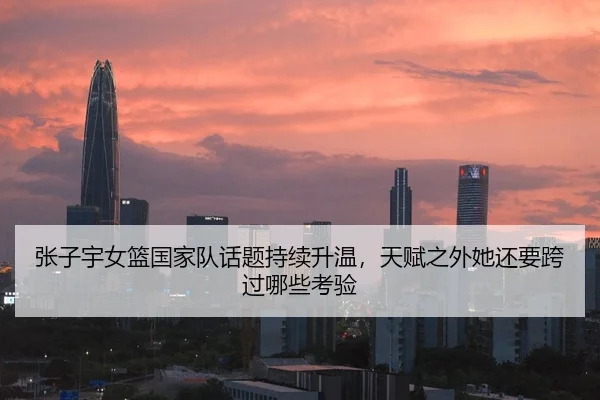 张子宇女篮国家队话题持续升温，天赋之外她还要跨过哪些考验
